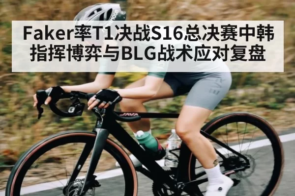 Faker率T1决战S16总决赛中韩指挥博弈与BLG战术应对复盘