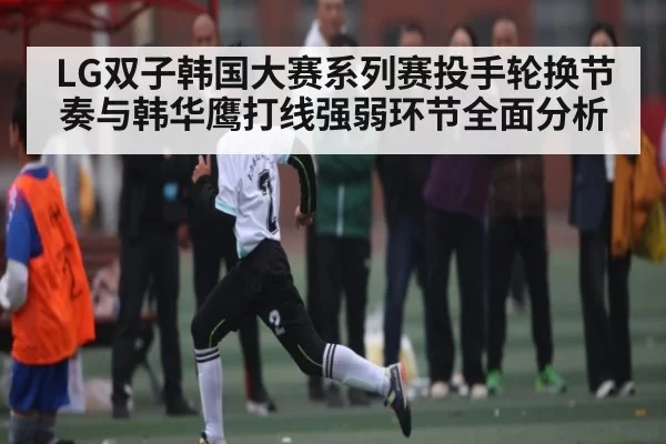 LG双子韩国大赛系列赛投手轮换节奏与韩华鹰打线强弱环节全面分析